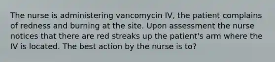 The nurse is administering vancomycin IV, the patient complains of redness and burning at the site. Upon assessment the nurse notices that there are red streaks up the patient's arm where the IV is located. The best action by the nurse is to?