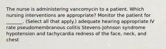 The nurse is administering vancomycin to a patient. Which nursing interventions are appropriate? Monitor the patient for _______. (Select all that apply.) adequate hearing appropriate IV rate pseudomembranous colitis Stevens-Johnson syndrome hypotension and tachycardia redness of the face, neck, and chest