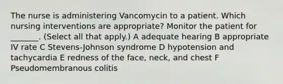 The nurse is administering Vancomycin to a patient. Which nursing interventions are appropriate? Monitor the patient for _______. (Select all that apply.) A adequate hearing B appropriate IV rate C Stevens-Johnson syndrome D hypotension and tachycardia E redness of the face, neck, and chest F Pseudomembranous colitis