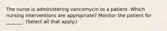 The nurse is administering vancomycin to a patient. Which nursing interventions are appropriate? Monitor the patient for _______. (Select all that apply.)