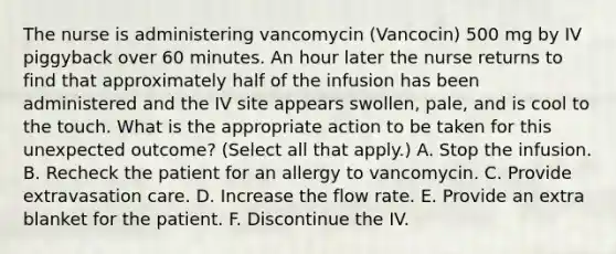 The nurse is administering vancomycin (Vancocin) 500 mg by IV piggyback over 60 minutes. An hour later the nurse returns to find that approximately half of the infusion has been administered and the IV site appears swollen, pale, and is cool to the touch. What is the appropriate action to be taken for this unexpected outcome? (Select all that apply.) A. Stop the infusion. B. Recheck the patient for an allergy to vancomycin. C. Provide extravasation care. D. Increase the flow rate. E. Provide an extra blanket for the patient. F. Discontinue the IV.