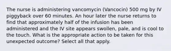 The nurse is administering vancomycin (Vancocin) 500 mg by IV piggyback over 60 minutes. An hour later the nurse returns to find that approximately half of the infusion has been administered and the IV site appears swollen, pale, and is cool to the touch. What is the appropriate action to be taken for this unexpected outcome? Select all that apply.