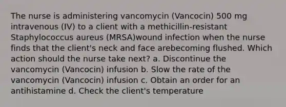 The nurse is administering vancomycin (Vancocin) 500 mg intravenous (IV) to a client with a methicillin-resistant Staphylococcus aureus (MRSA)wound infection when the nurse finds that the client's neck and face arebecoming flushed. Which action should the nurse take next? a. Discontinue the vancomycin (Vancocin) infusion b. Slow the rate of the vancomycin (Vancocin) infusion c. Obtain an order for an antihistamine d. Check the client's temperature