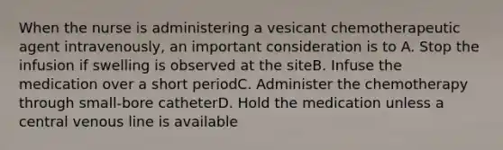 When the nurse is administering a vesicant chemotherapeutic agent intravenously, an important consideration is to A. Stop the infusion if swelling is observed at the siteB. Infuse the medication over a short periodC. Administer the chemotherapy through small-bore catheterD. Hold the medication unless a central venous line is available