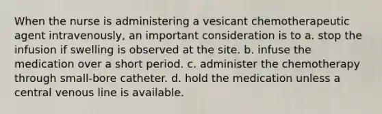 When the nurse is administering a vesicant chemotherapeutic agent intravenously, an important consideration is to a. stop the infusion if swelling is observed at the site. b. infuse the medication over a short period. c. administer the chemotherapy through small-bore catheter. d. hold the medication unless a central venous line is available.