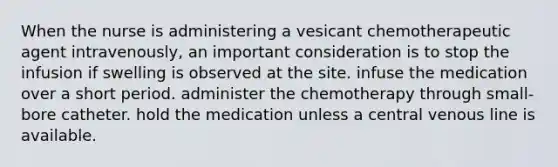 When the nurse is administering a vesicant chemotherapeutic agent intravenously, an important consideration is to stop the infusion if swelling is observed at the site. infuse the medication over a short period. administer the chemotherapy through small-bore catheter. hold the medication unless a central venous line is available.