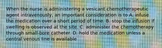 When the nurse is administering a vesicant chemotherapeutic agent intravenously, an important consideration is to A. infuse the medication over a short period of time. B. stop the infusion if swelling is observed at the site. C. administer the chemotherapy through small-bore catheter. D. hold the medication unless a central venous line is available