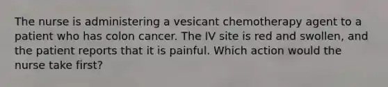 The nurse is administering a vesicant chemotherapy agent to a patient who has colon cancer. The IV site is red and swollen, and the patient reports that it is painful. Which action would the nurse take first?