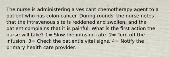 The nurse is administering a vesicant chemotherapy agent to a patient who has colon cancer. During rounds, the nurse notes that the intravenous site is reddened and swollen, and the patient complains that it is painful. What is the first action the nurse will take? 1= Slow the infusion rate. 2= Turn off the infusion. 3= Check the patient's vital signs. 4= Notify the primary health care provider.