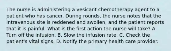 The nurse is administering a vesicant chemotherapy agent to a patient who has cancer. During rounds, the nurse notes that the intravenous site is reddened and swollen, and the patient reports that it is painful. What is the first action the nurse will take? A. Turn off the infusion. B. Slow the infusion rate. C. Check the patient's vital signs. D. Notify the primary health care provider.