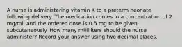 A nurse is administering vitamin K to a preterm neonate following delivery. The medication comes in a concentration of 2 mg/ml, and the ordered dose is 0.5 mg to be given subcutaneously. How many milliliters should the nurse administer? Record your answer using two decimal places.