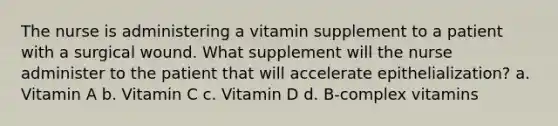 The nurse is administering a vitamin supplement to a patient with a surgical wound. What supplement will the nurse administer to the patient that will accelerate epithelialization? a. Vitamin A b. Vitamin C c. Vitamin D d. B-complex vitamins