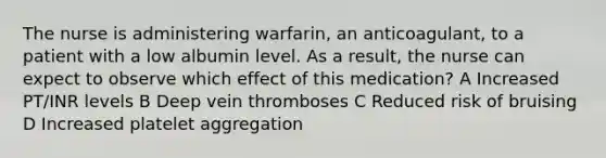 The nurse is administering warfarin, an anticoagulant, to a patient with a low albumin level. As a result, the nurse can expect to observe which effect of this medication? A Increased PT/INR levels B Deep vein thromboses C Reduced risk of bruising D Increased platelet aggregation