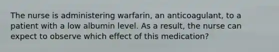 The nurse is administering warfarin, an anticoagulant, to a patient with a low albumin level. As a result, the nurse can expect to observe which effect of this medication?