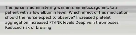 The nurse is administering warfarin, an anticoagulant, to a patient with a low albumin level. Which effect of this medication should the nurse expect to observe? Increased platelet aggregation Increased PT/INR levels Deep vein thromboses Reduced risk of bruising