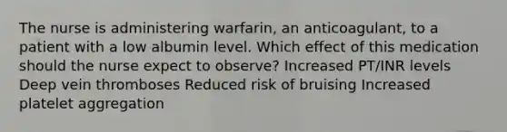 The nurse is administering warfarin, an anticoagulant, to a patient with a low albumin level. Which effect of this medication should the nurse expect to observe? Increased PT/INR levels Deep vein thromboses Reduced risk of bruising Increased platelet aggregation