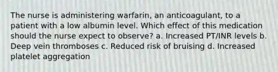 The nurse is administering warfarin, an anticoagulant, to a patient with a low albumin level. Which effect of this medication should the nurse expect to observe? a. Increased PT/INR levels b. Deep vein thromboses c. Reduced risk of bruising d. Increased platelet aggregation