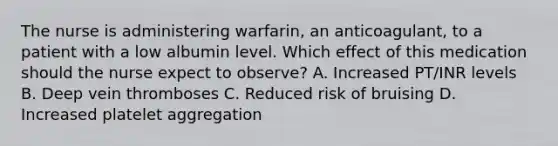 The nurse is administering warfarin, an anticoagulant, to a patient with a low albumin level. Which effect of this medication should the nurse expect to observe? A. Increased PT/INR levels B. Deep vein thromboses C. Reduced risk of bruising D. Increased platelet aggregation