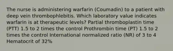 The nurse is administering warfarin (Coumadin) to a patient with deep vein thrombophlebitis. Which laboratory value indicates warfarin is at therapeutic levels? Partial thromboplastin time (PTT) 1.5 to 2 times the control Prothrombin time (PT) 1.5 to 2 times the control International normalized ratio (NR) of 3 to 4 Hematocrit of 32%