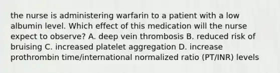 the nurse is administering warfarin to a patient with a low albumin level. Which effect of this medication will the nurse expect to observe? A. deep vein thrombosis B. reduced risk of bruising C. increased platelet aggregation D. increase prothrombin time/international normalized ratio (PT/INR) levels