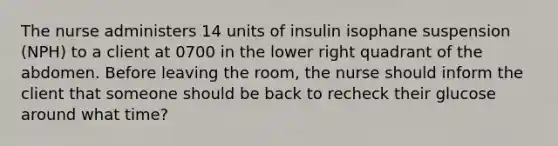 The nurse administers 14 units of insulin isophane suspension (NPH) to a client at 0700 in the lower right quadrant of the abdomen. Before leaving the room, the nurse should inform the client that someone should be back to recheck their glucose around what time?​