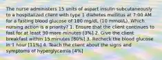 The nurse administers 15 units of aspart insulin subcutaneously to a hospitalized client with type 1 diabetes mellitus at 7:00 AM for a fasting blood glucose of 180 mg/dL (10 mmol/L). Which nursing action is a priority? 1. Ensure that the client continues to fast for at least 30 more minutes [3%] 2. Give the client breakfast within 15 minutes [80%] 3. Recheck the blood glucose in 1 hour [11%] 4. Teach the client about the signs and symptoms of hyperglycemia [4%]