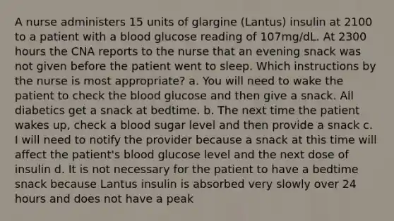 A nurse administers 15 units of glargine (Lantus) insulin at 2100 to a patient with a blood glucose reading of 107mg/dL. At 2300 hours the CNA reports to the nurse that an evening snack was not given before the patient went to sleep. Which instructions by the nurse is most appropriate? a. You will need to wake the patient to check the blood glucose and then give a snack. All diabetics get a snack at bedtime. b. The next time the patient wakes up, check a blood sugar level and then provide a snack c. I will need to notify the provider because a snack at this time will affect the patient's blood glucose level and the next dose of insulin d. It is not necessary for the patient to have a bedtime snack because Lantus insulin is absorbed very slowly over 24 hours and does not have a peak