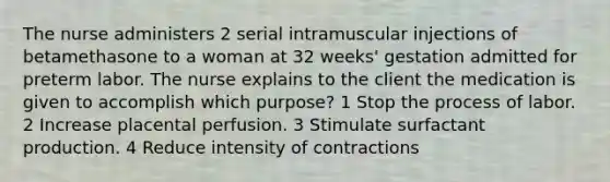 The nurse administers 2 serial intramuscular injections of betamethasone to a woman at 32 weeks' gestation admitted for preterm labor. The nurse explains to the client the medication is given to accomplish which purpose? 1 Stop the process of labor. 2 Increase placental perfusion. 3 Stimulate surfactant production. 4 Reduce intensity of contractions