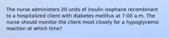 The nurse administers 20 units of insulin isophane recombinant to a hospitalized client with diabetes mellitus at 7:00 a.m. The nurse should monitor the client most closely for a hypoglycemic reaction at which time?