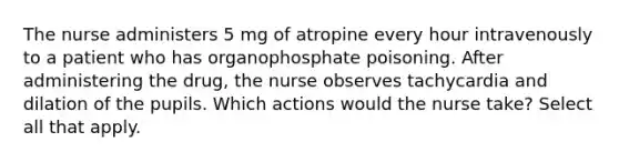 The nurse administers 5 mg of atropine every hour intravenously to a patient who has organophosphate poisoning. After administering the drug, the nurse observes tachycardia and dilation of the pupils. Which actions would the nurse take? Select all that apply.