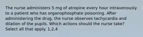 The nurse administers 5 mg of atropine every hour intravenously to a patient who has organophosphate poisoning. After administering the drug, the nurse observes tachycardia and dilation of the pupils. Which actions should the nurse take? Select all that apply. 1,2,4