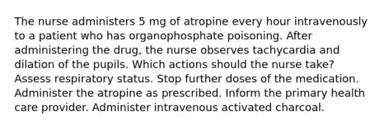 The nurse administers 5 mg of atropine every hour intravenously to a patient who has organophosphate poisoning. After administering the drug, the nurse observes tachycardia and dilation of the pupils. Which actions should the nurse take? Assess respiratory status. Stop further doses of the medication. Administer the atropine as prescribed. Inform the primary health care provider. Administer intravenous activated charcoal.