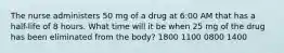 The nurse administers 50 mg of a drug at 6:00 AM that has a half-life of 8 hours. What time will it be when 25 mg of the drug has been eliminated from the body? 1800 1100 0800 1400