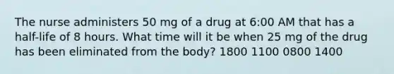 The nurse administers 50 mg of a drug at 6:00 AM that has a half-life of 8 hours. What time will it be when 25 mg of the drug has been eliminated from the body? 1800 1100 0800 1400