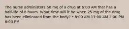 The nurse administers 50 mg of a drug at 6:00 AM that has a half-life of 8 hours. What time will it be when 25 mg of the drug has been eliminated from the body? * 8:00 AM 11:00 AM 2:00 PM 6:00 PM