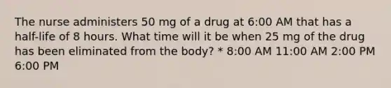 The nurse administers 50 mg of a drug at 6:00 AM that has a half-life of 8 hours. What time will it be when 25 mg of the drug has been eliminated from the body? * 8:00 AM 11:00 AM 2:00 PM 6:00 PM