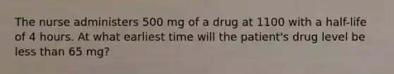 The nurse administers 500 mg of a drug at 1100 with a half-life of 4 hours. At what earliest time will the patient's drug level be less than 65 mg?