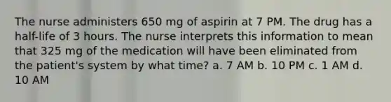 The nurse administers 650 mg of aspirin at 7 PM. The drug has a half-life of 3 hours. The nurse interprets this information to mean that 325 mg of the medication will have been eliminated from the patient's system by what time? a. 7 AM b. 10 PM c. 1 AM d. 10 AM