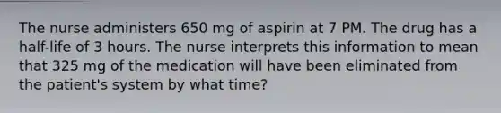 The nurse administers 650 mg of aspirin at 7 PM. The drug has a half-life of 3 hours. The nurse interprets this information to mean that 325 mg of the medication will have been eliminated from the patient's system by what time?