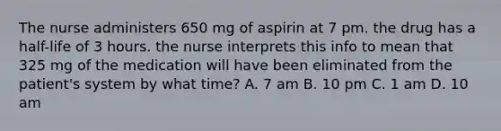 The nurse administers 650 mg of aspirin at 7 pm. the drug has a half-life of 3 hours. the nurse interprets this info to mean that 325 mg of the medication will have been eliminated from the patient's system by what time? A. 7 am B. 10 pm C. 1 am D. 10 am