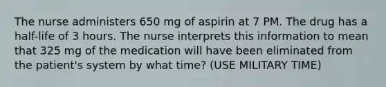 The nurse administers 650 mg of aspirin at 7 PM. The drug has a half-life of 3 hours. The nurse interprets this information to mean that 325 mg of the medication will have been eliminated from the patient's system by what time? (USE MILITARY TIME)