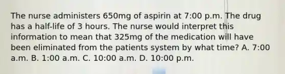 The nurse administers 650mg of aspirin at 7:00 p.m. The drug has a half-life of 3 hours. The nurse would interpret this information to mean that 325mg of the medication will have been eliminated from the patients system by what time? A. 7:00 a.m. B. 1:00 a.m. C. 10:00 a.m. D. 10:00 p.m.