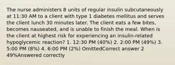 The nurse administers 8 units of regular insulin subcutaneously at 11:30 AM to a client with type 1 diabetes mellitus and serves the client lunch 30 minutes later. The client eats a few bites, becomes nauseated, and is unable to finish the meal. When is the client at highest risk for experiencing an insulin-related hypoglycemic reaction? 1. 12:30 PM (40%) 2. 2:00 PM (49%) 3. 5:00 PM (8%) 4. 6:00 PM (2%) OmittedCorrect answer 2 49%Answered correctly