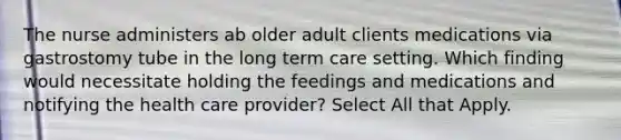 The nurse administers ab older adult clients medications via gastrostomy tube in the long term care setting. Which finding would necessitate holding the feedings and medications and notifying the health care provider? Select All that Apply.