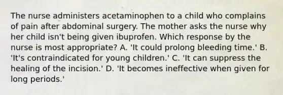 The nurse administers acetaminophen to a child who complains of pain after abdominal surgery. The mother asks the nurse why her child isn't being given ibuprofen. Which response by the nurse is most appropriate? A. 'It could prolong bleeding time.' B. 'It's contraindicated for young children.' C. 'It can suppress the healing of the incision.' D. 'It becomes ineffective when given for long periods.'