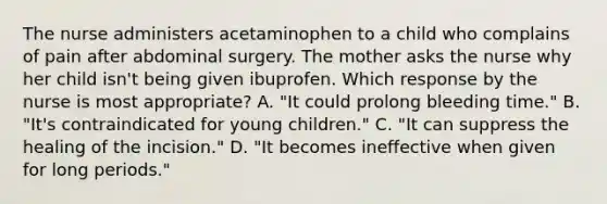 The nurse administers acetaminophen to a child who complains of pain after abdominal surgery. The mother asks the nurse why her child isn't being given ibuprofen. Which response by the nurse is most appropriate? A. "It could prolong bleeding time." B. "It's contraindicated for young children." C. "It can suppress the healing of the incision." D. "It becomes ineffective when given for long periods."