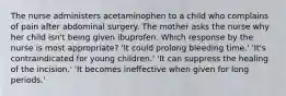 The nurse administers acetaminophen to a child who complains of pain after abdominal surgery. The mother asks the nurse why her child isn't being given ibuprofen. Which response by the nurse is most appropriate? 'It could prolong bleeding time.' 'It's contraindicated for young children.' 'It can suppress the healing of the incision.' 'It becomes ineffective when given for long periods.'