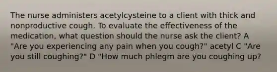 The nurse administers acetylcysteine to a client with thick and nonproductive cough. To evaluate the effectiveness of the medication, what question should the nurse ask the client? A "Are you experiencing any pain when you cough?" acetyl C "Are you still coughing?" D "How much phlegm are you coughing up?