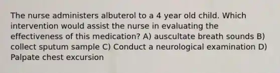 The nurse administers albuterol to a 4 year old child. Which intervention would assist the nurse in evaluating the effectiveness of this medication? A) auscultate breath sounds B) collect sputum sample C) Conduct a neurological examination D) Palpate chest excursion