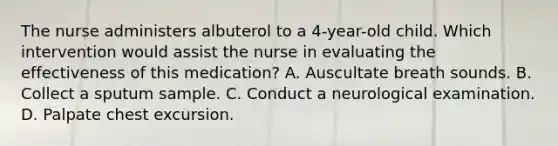 The nurse administers albuterol to a 4-year-old child. Which intervention would assist the nurse in evaluating the effectiveness of this medication? A. Auscultate breath sounds. B. Collect a sputum sample. C. Conduct a neurological examination. D. Palpate chest excursion.